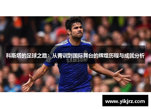 科斯塔的足球之路：从青训到国际舞台的辉煌历程与成就分析